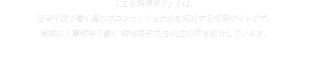 『工事現場男子』とは、日東化建で働く真のプロフェッショナルを紹介する採用サイトです。実際に工事現場で働く“現場男子”たちの生の声を紹介しています。