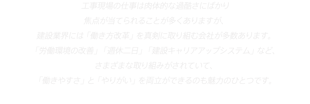 工事現場の仕事は肉体的な過酷さにばかり
焦点が当てられることが多くありますが、
建設業界には「働き方改革」を真剣に取り組む会社が多数あります。
「労働環境の改善」「週休二日」「建設キャリアアップシステム」など、
さまざまな取り組みがされていて、
「働きやすさ」と「やりがい」を両立ができるのも魅力のひとつです。
