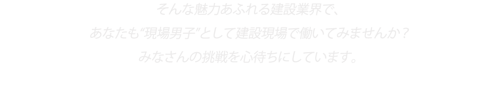 そんな魅力あふれる建設業界で、“現場男子”として建設現場で働いてみませんか？
みなさんの挑戦を心待ちにしています。